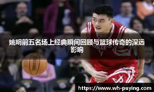 姚明前五名场上经典瞬间回顾与篮球传奇的深远影响