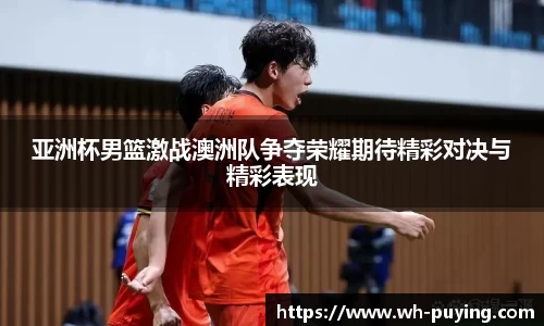亚洲杯男篮激战澳洲队争夺荣耀期待精彩对决与精彩表现