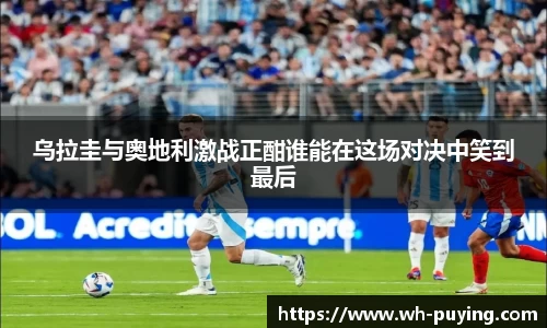 乌拉圭与奥地利激战正酣谁能在这场对决中笑到最后